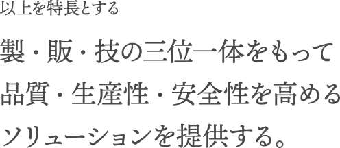 以上を特長とする製・販・技の三位一体をもって品質・生産性・安全性を高めるソリューションを提供する。